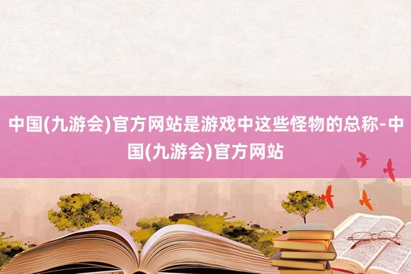 中国(九游会)官方网站是游戏中这些怪物的总称-中国(九游会)官方网站