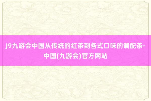 J9九游会中国从传统的红茶到各式口味的调配茶-中国(九游会)官方网站