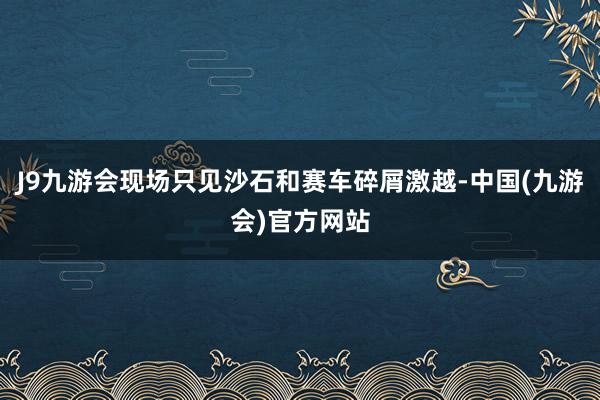 J9九游会现场只见沙石和赛车碎屑激越-中国(九游会)官方网站