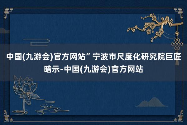 中国(九游会)官方网站”宁波市尺度化研究院巨匠暗示-中国(九游会)官方网站