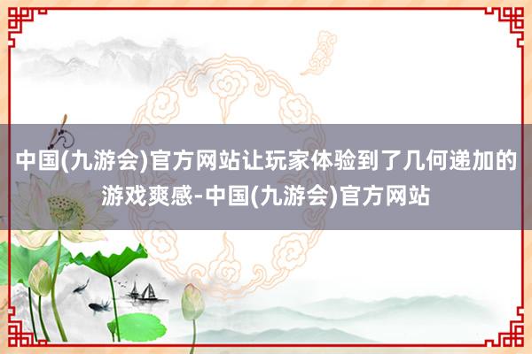 中国(九游会)官方网站让玩家体验到了几何递加的游戏爽感-中国(九游会)官方网站