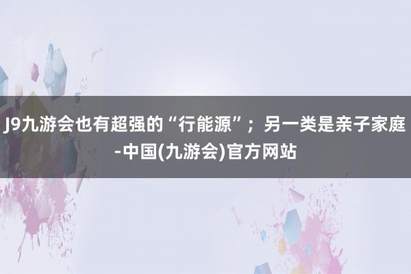 J9九游会也有超强的“行能源”；另一类是亲子家庭-中国(九游会)官方网站