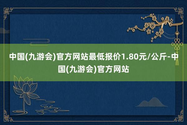 中国(九游会)官方网站最低报价1.80元/公斤-中国(九游会)官方网站