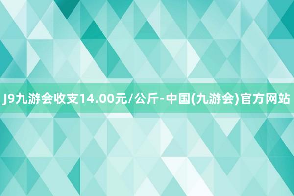 J9九游会收支14.00元/公斤-中国(九游会)官方网站