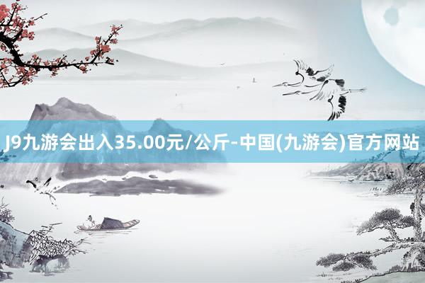 J9九游会出入35.00元/公斤-中国(九游会)官方网站