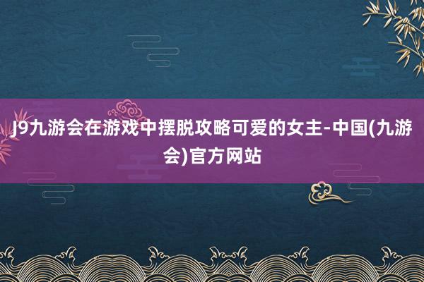 J9九游会在游戏中摆脱攻略可爱的女主-中国(九游会)官方网站