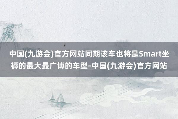 中国(九游会)官方网站同期该车也将是Smart坐褥的最大最广博的车型-中国(九游会)官方网站