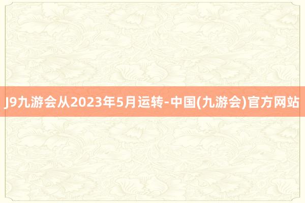 J9九游会从2023年5月运转-中国(九游会)官方网站