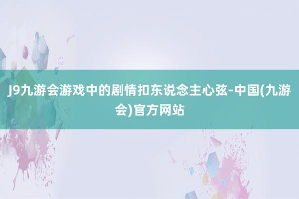 J9九游会游戏中的剧情扣东说念主心弦-中国(九游会)官方网站