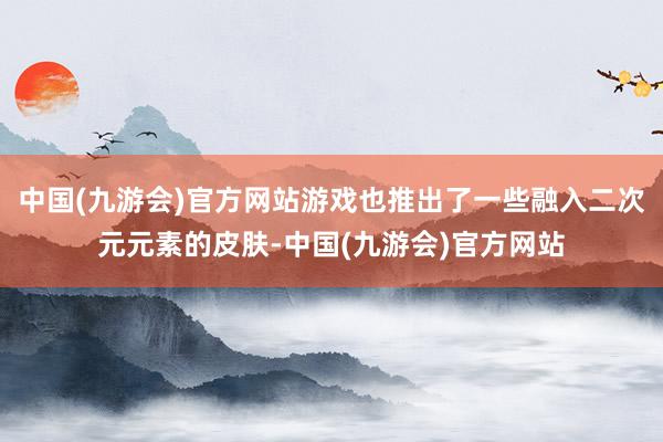 中国(九游会)官方网站游戏也推出了一些融入二次元元素的皮肤-中国(九游会)官方网站