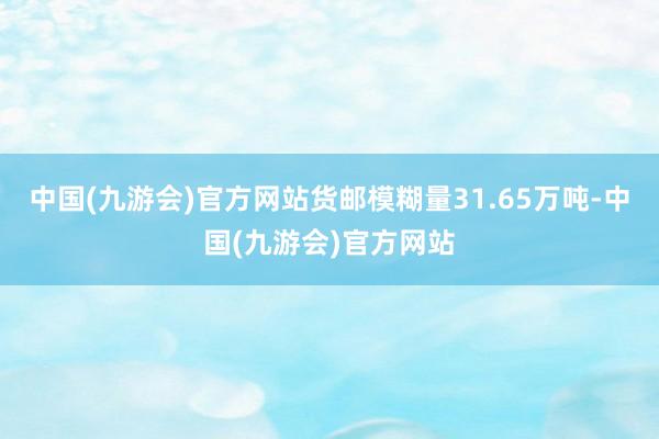 中国(九游会)官方网站货邮模糊量31.65万吨-中国(九游会)官方网站