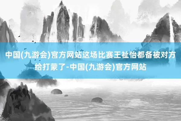 中国(九游会)官方网站这场比赛王祉怡都备被对方给打蒙了-中国(九游会)官方网站