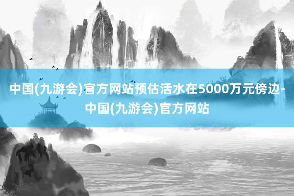 中国(九游会)官方网站预估活水在5000万元傍边-中国(九游会)官方网站