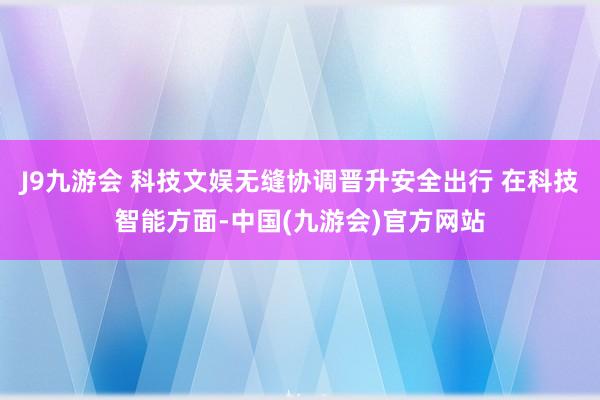 J9九游会 科技文娱无缝协调晋升安全出行 在科技智能方面-中国(九游会)官方网站