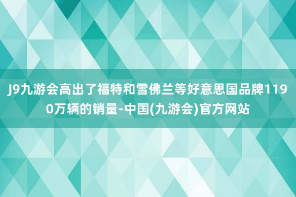 J9九游会高出了福特和雪佛兰等好意思国品牌1190万辆的销量-中国(九游会)官方网站