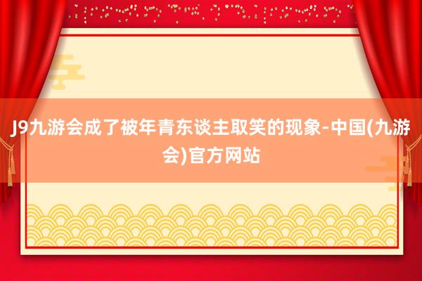 J9九游会成了被年青东谈主取笑的现象-中国(九游会)官方网站