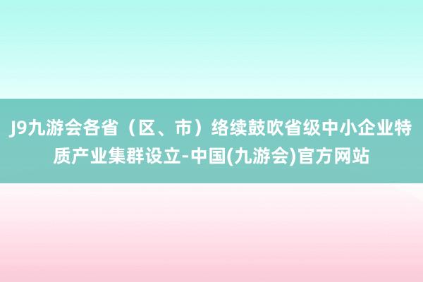 J9九游会各省（区、市）络续鼓吹省级中小企业特质产业集群设立-中国(九游会)官方网站