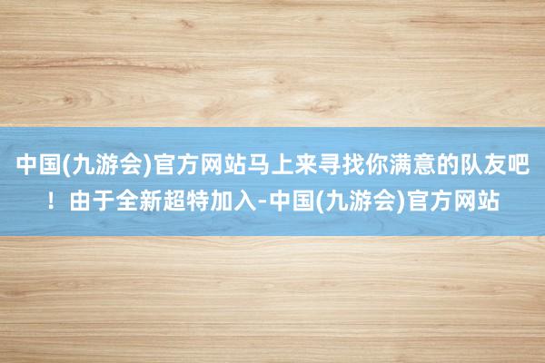 中国(九游会)官方网站马上来寻找你满意的队友吧！由于全新超特加入-中国(九游会)官方网站