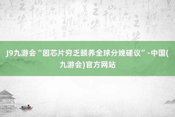 J9九游会“因芯片穷乏颐养全球分娩磋议”-中国(九游会)官方网站