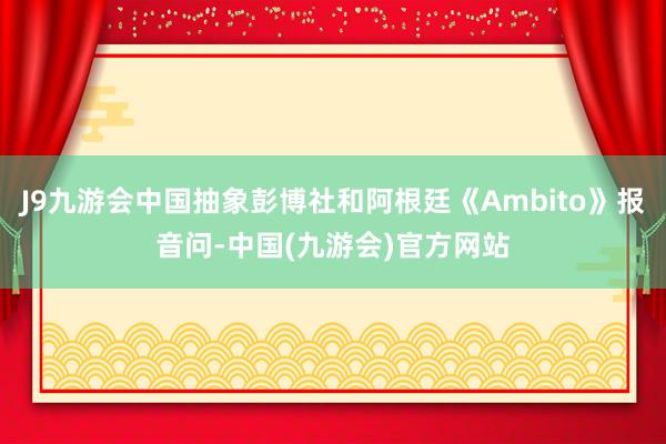 J9九游会中国抽象彭博社和阿根廷《Ambito》报音问-中国(九游会)官方网站