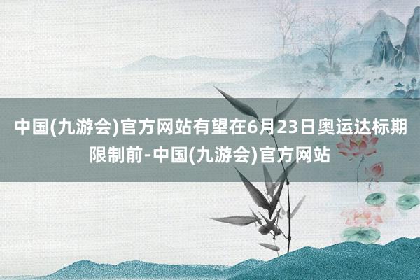 中国(九游会)官方网站有望在6月23日奥运达标期限制前-中国(九游会)官方网站