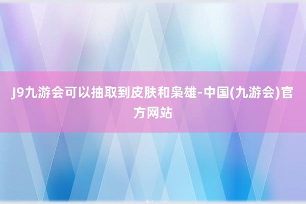 J9九游会可以抽取到皮肤和枭雄-中国(九游会)官方网站