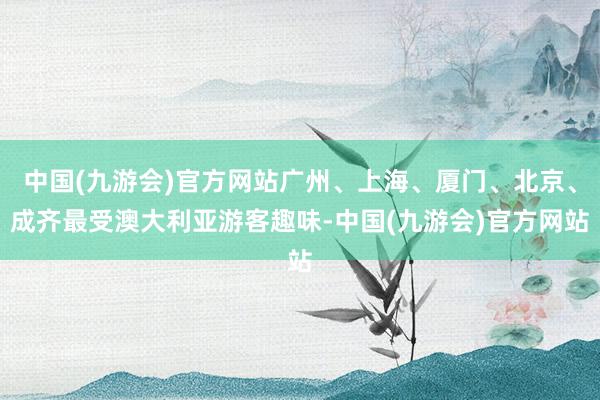 中国(九游会)官方网站广州、上海、厦门、北京、成齐最受澳大利亚游客趣味-中国(九游会)官方网站