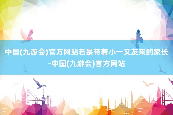 中国(九游会)官方网站若是带着小一又友来的家长-中国(九游会)官方网站