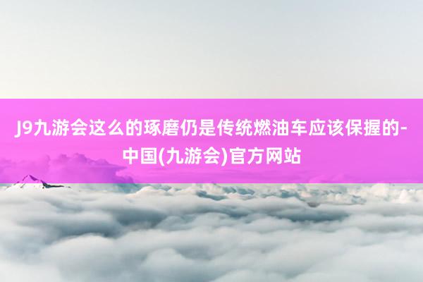 J9九游会这么的琢磨仍是传统燃油车应该保握的-中国(九游会)官方网站