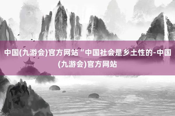 中国(九游会)官方网站“中国社会是乡土性的-中国(九游会)官方网站