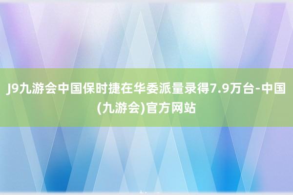 J9九游会中国保时捷在华委派量录得7.9万台-中国(九游会)官方网站