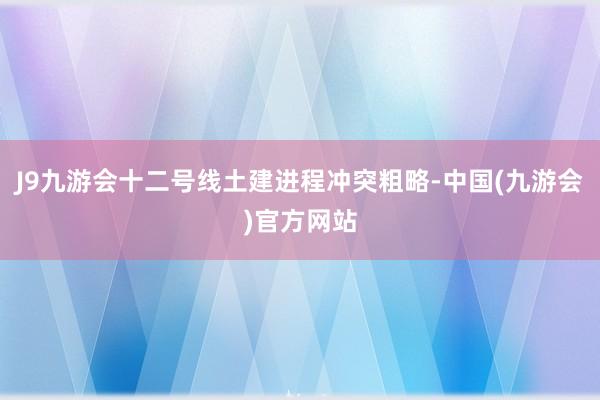 J9九游会十二号线土建进程冲突粗略-中国(九游会)官方网站