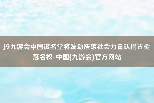 J9九游会中国该名堂将发动浩荡社会力量认捐古树冠名权-中国(九游会)官方网站