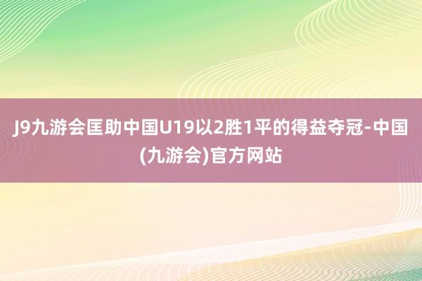 J9九游会匡助中国U19以2胜1平的得益夺冠-中国(九游会)官方网站