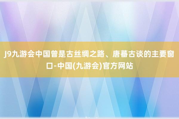 J9九游会中国曾是古丝绸之路、唐蕃古谈的主要窗口-中国(九游会)官方网站