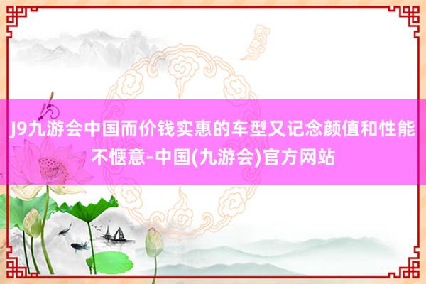 J9九游会中国而价钱实惠的车型又记念颜值和性能不惬意-中国(九游会)官方网站