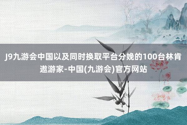 J9九游会中国以及同时换取平台分娩的100台林肯遨游家-中国(九游会)官方网站