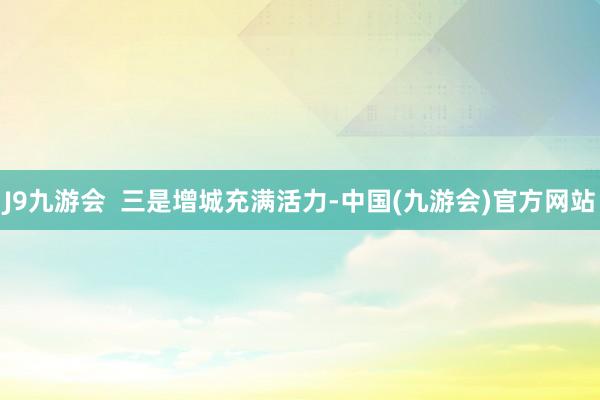 J9九游会  三是增城充满活力-中国(九游会)官方网站