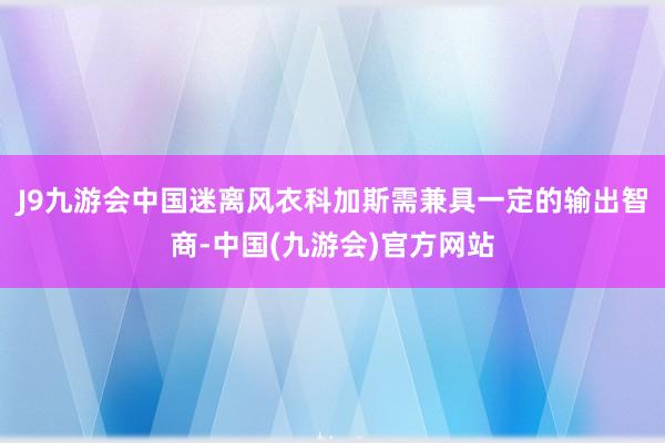 J9九游会中国迷离风衣科加斯需兼具一定的输出智商-中国(九游会)官方网站