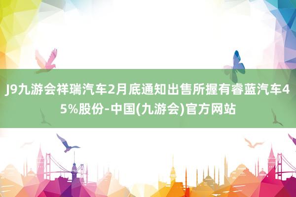 J9九游会祥瑞汽车2月底通知出售所握有睿蓝汽车45%股份-中国(九游会)官方网站