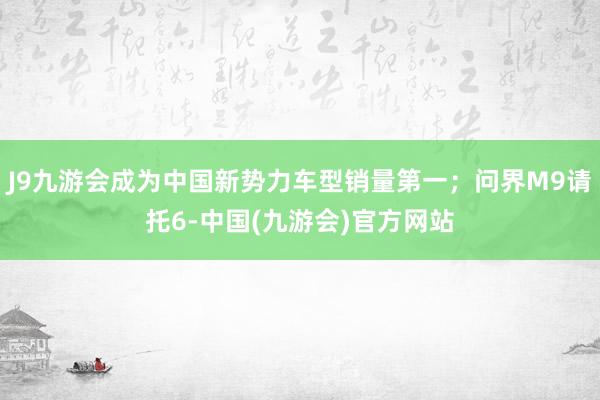 J9九游会成为中国新势力车型销量第一；问界M9请托6-中国(九游会)官方网站