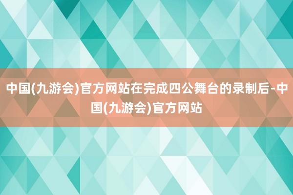 中国(九游会)官方网站在完成四公舞台的录制后-中国(九游会)官方网站