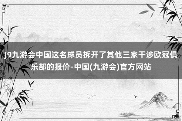 J9九游会中国这名球员拆开了其他三家干涉欧冠俱乐部的报价-中国(九游会)官方网站