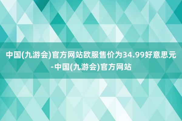 中国(九游会)官方网站欧服售价为34.99好意思元-中国(九游会)官方网站