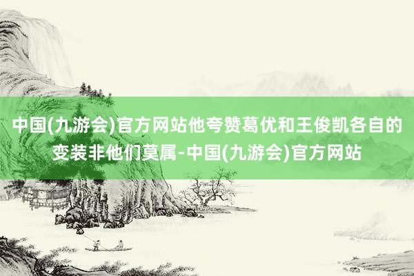 中国(九游会)官方网站他夸赞葛优和王俊凯各自的变装非他们莫属-中国(九游会)官方网站