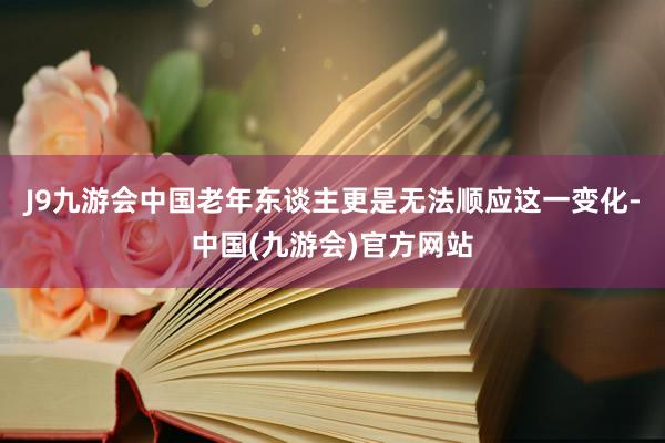 J9九游会中国老年东谈主更是无法顺应这一变化-中国(九游会)官方网站