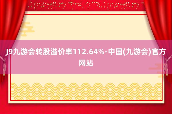 J9九游会转股溢价率112.64%-中国(九游会)官方网站