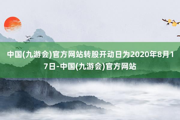 中国(九游会)官方网站转股开动日为2020年8月17日-中国(九游会)官方网站