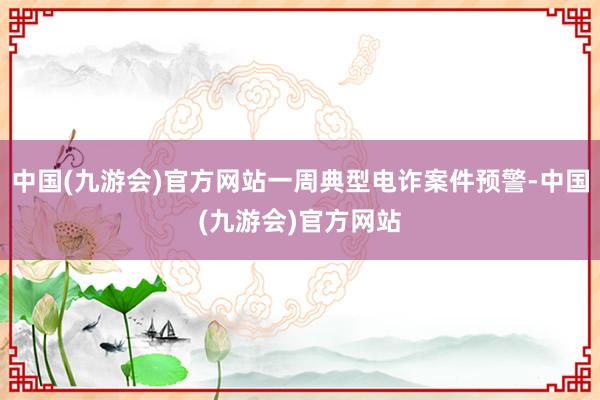 中国(九游会)官方网站一周典型电诈案件预警-中国(九游会)官方网站