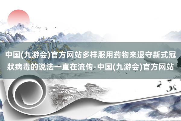 中国(九游会)官方网站多样服用药物来退守新式冠狀病毒的说法一直在流传-中国(九游会)官方网站